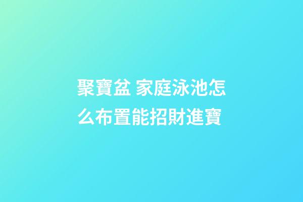 聚寶盆 家庭泳池怎么布置能招財進寶